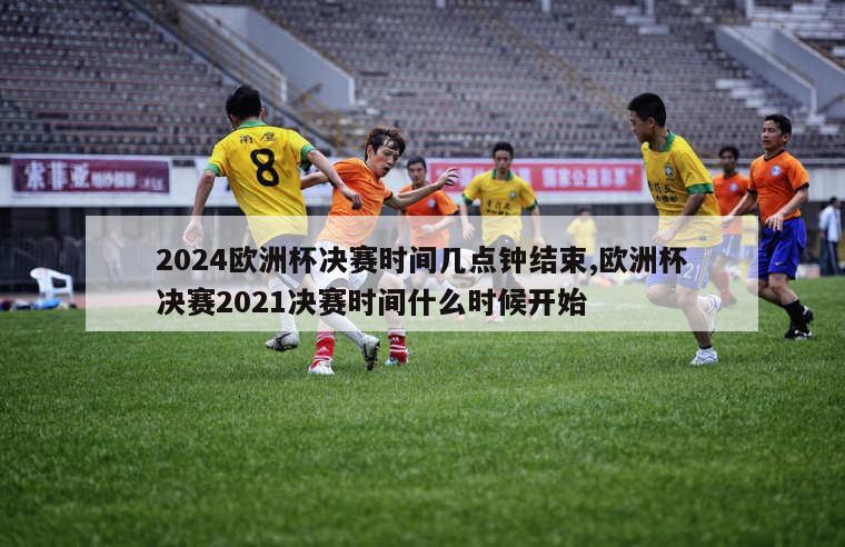 2024欧洲杯决赛时间几点钟结束,欧洲杯决赛2021决赛时间什么时候开始