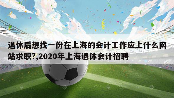 退休后想找一份在上海的会计工作应上什么网站求职?,2020年上海退休会计招聘