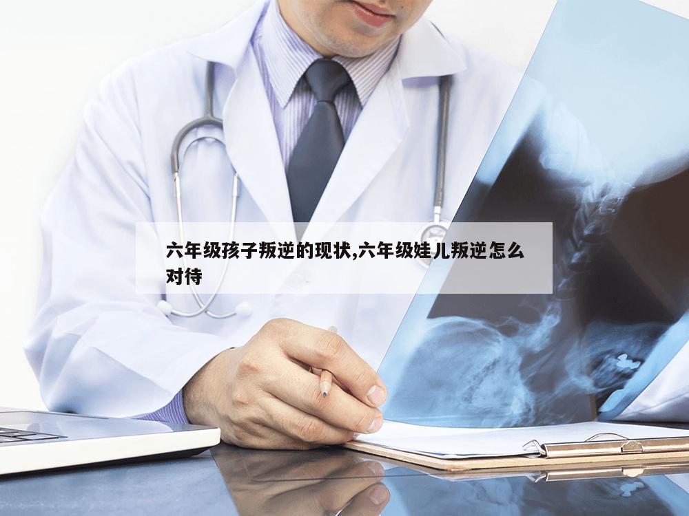 六年级孩子叛逆的现状,六年级娃儿叛逆怎么对待