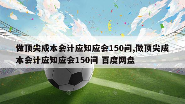 做顶尖成本会计应知应会150问,做顶尖成本会计应知应会150问 百度网盘